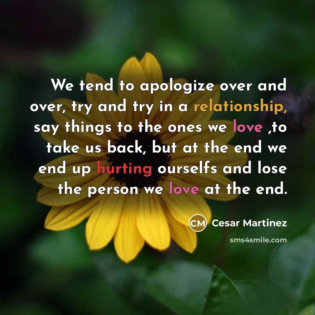 “We tend to apologize over and over, try and try in a relationship, say things to the ones we love ,to take us back, but at the end we end up hurting ourselfs and lose the person we love at the end.” quote by Cesar Martinez