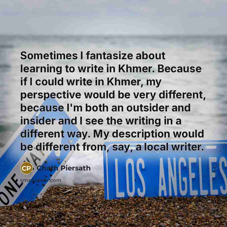 “Sometimes I fantasize about learning to write in Khmer. Because if I could write in Khmer, my perspective would be very different, because I'm both an outsider and insider and I see the writing in a different way. My description would be different from, say, a local writer.” quote by Chath Piersath