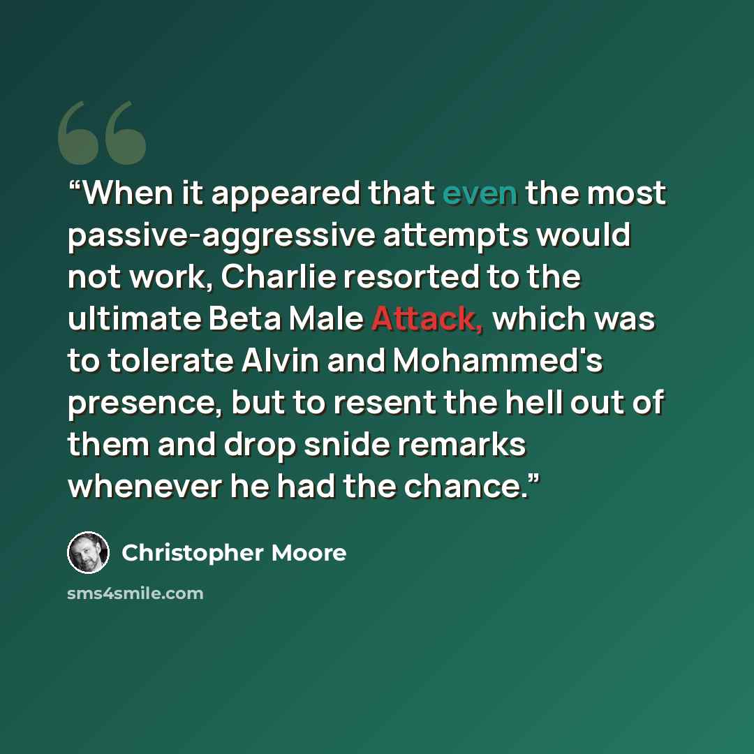 “When it appeared that even the most passive-aggressive attempts would not work, Charlie resorted to the ultimate Beta Male Attack, which was to tolerate Alvin and Mohammed's presence, but to resent the hell out of them and drop snide remarks whenever he had the chance.” quote by Christopher Moore