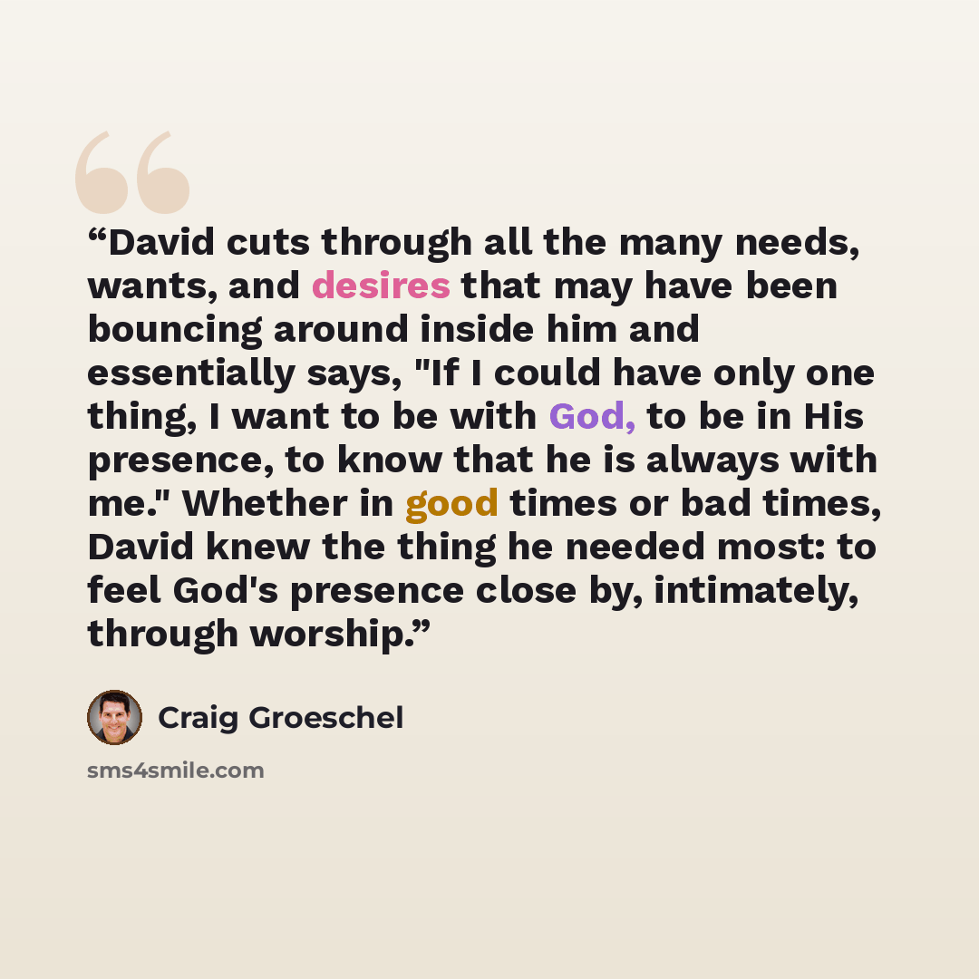 “David cuts through all the many needs, wants, and desires that may have been bouncing around inside him and essentially says, "If I could have only one thing, I want to be with God, to be in His presence, to know that he is always with me." Whether in good times or bad times, David knew the thing…” quote by Craig Groeschel
