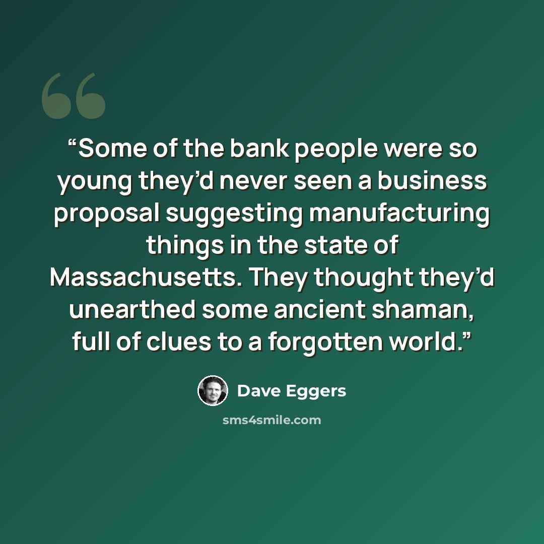 “Some of the bank people were so young they’d never seen a business proposal suggesting manufacturing things in the state of Massachusetts. They thought they’d unearthed some ancient shaman, full of clues to a forgotten world.” quote by Dave Eggers