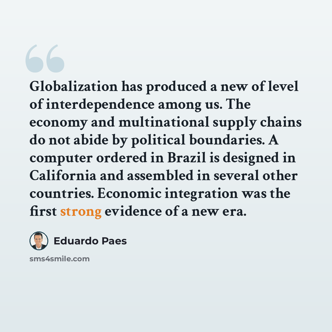 “Globalization has produced a new of level of interdependence among us. The economy and multinational supply chains do not abide by political boundaries. A computer ordered in Brazil is designed in California and assembled in several other countries. Economic integration was the first strong…” quote by Eduardo Paes