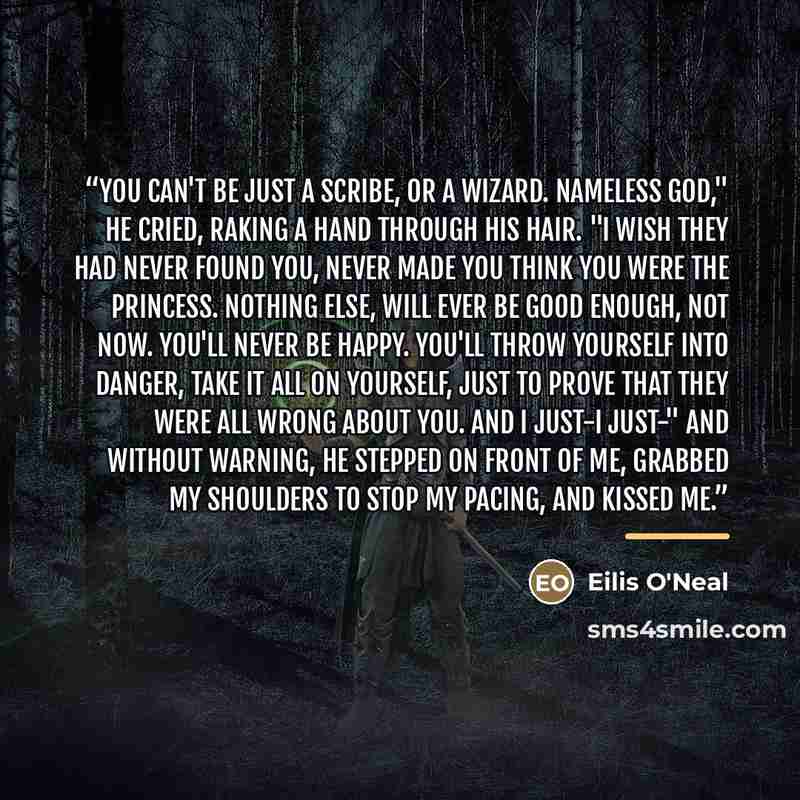 “You can't be just a scribe, or a wizard. Nameless God," he cried, raking a hand through his hair. "I wish they had never found you, never made you think you were the princess. Nothing else, will ever be good enough, not now. You'll never be happy. You'll throw yourself into danger, take it all on…” quote by Eilis O'Neal