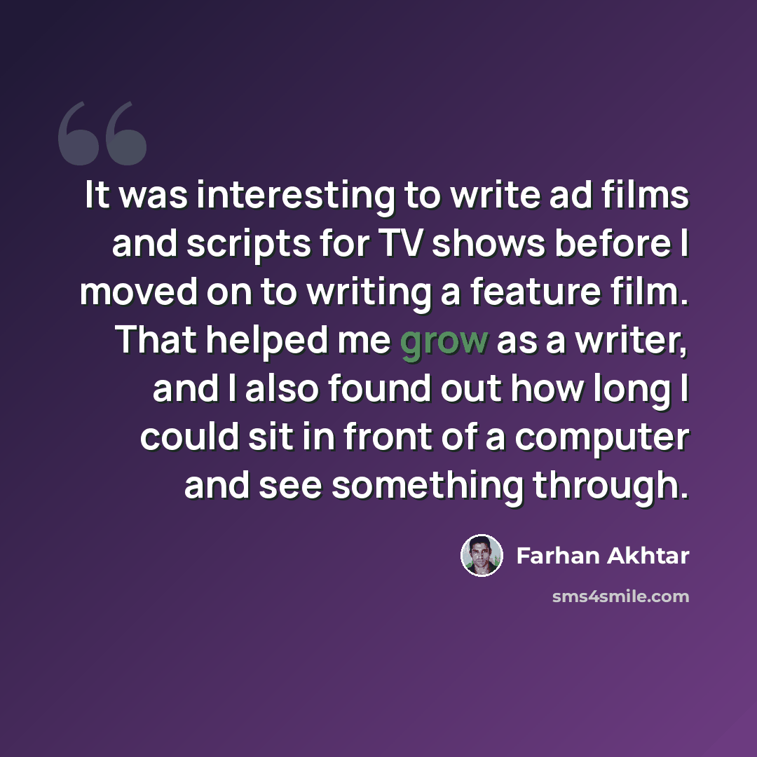 “It was interesting to write ad films and scripts for TV shows before I moved on to writing a feature film. That helped me grow as a writer, and I also found out how long I could sit in front of a computer and see something through.” quote by Farhan Akhtar
