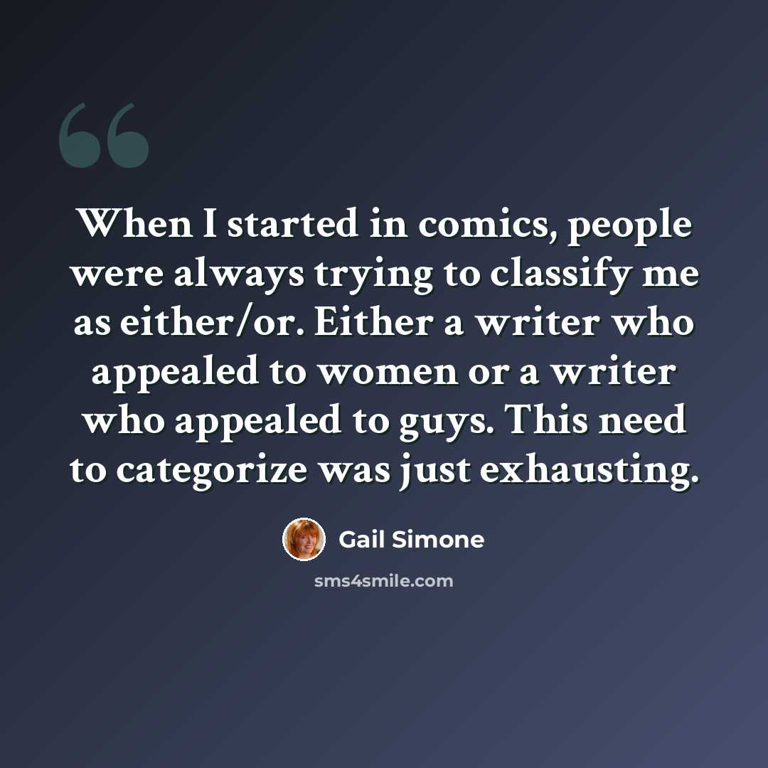 “When I started in comics, people were always trying to classify me as either/or. Either a writer who appealed to women or a writer who appealed to guys. This need to categorize was just exhausting.” quote by Gail Simone