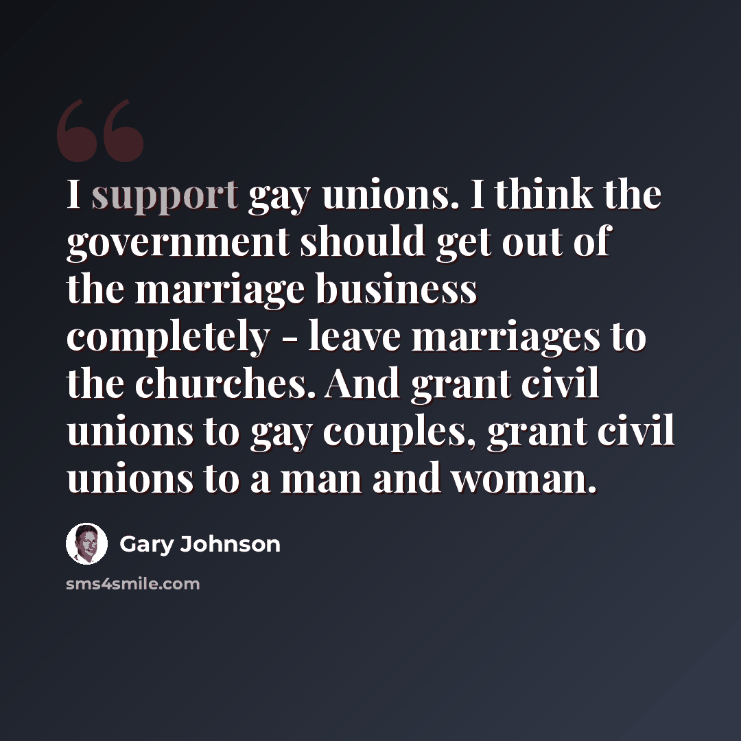 “I support gay unions. I think the government should get out of the marriage business completely - leave marriages to the churches. And grant civil unions to gay couples, grant civil unions to a man and woman.” quote by Gary Johnson