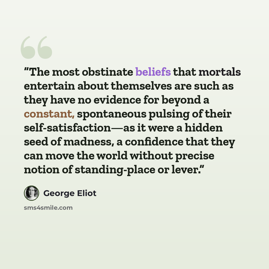 “The most obstinate beliefs that mortals entertain about themselves are such as they have no evidence for beyond a constant, spontaneous pulsing of their self-satisfaction—as it were a hidden seed of madness, a confidence that they can move the world without precise notion of standing-place or lever.” quote by George Eliot