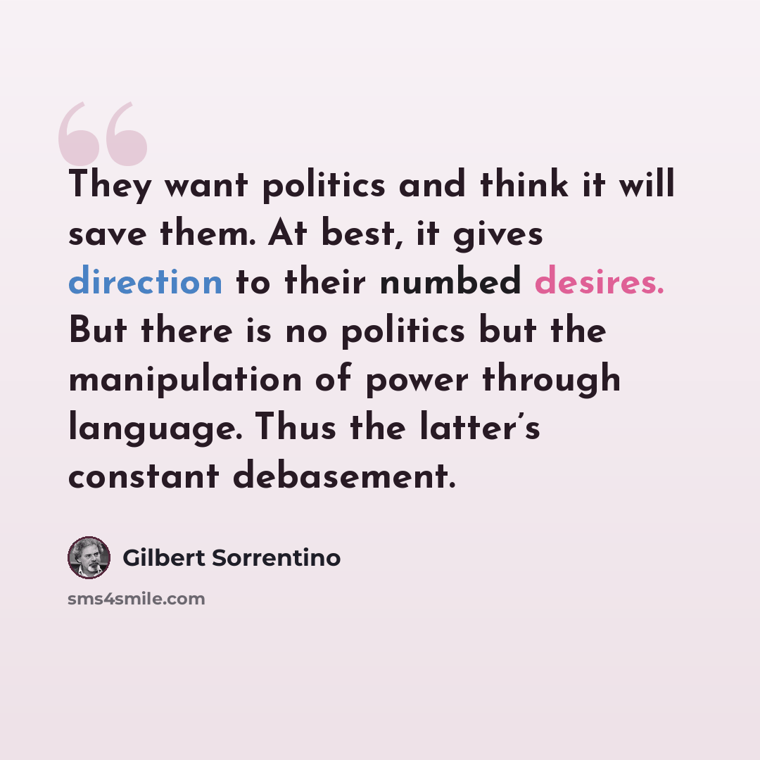 “They want politics and think it will save them. At best, it gives direction to their numbed desires. But there is no politics but the manipulation of power through language. Thus the latter’s constant debasement.” quote by Gilbert Sorrentino