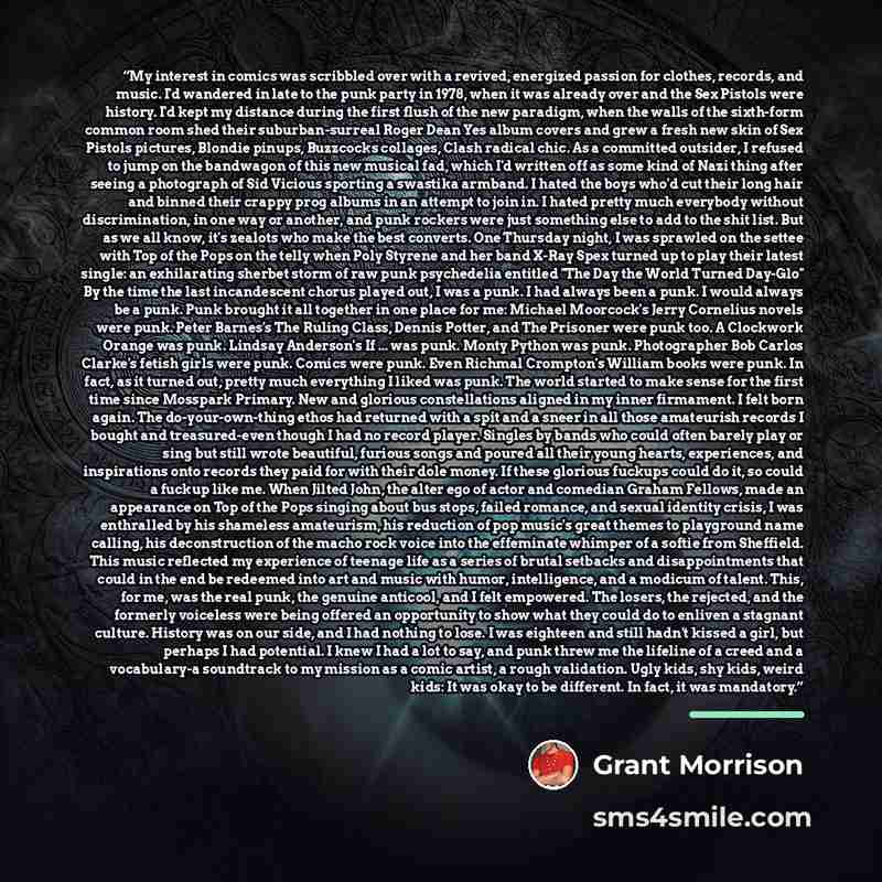 “My interest in comics was scribbled over with a revived, energized passion for clothes, records, and music. I'd wandered in late to the punk party in 1978, when it was already over and the Sex Pistols were history. I'd kept my distance during the first flush of the new paradigm, when the walls of…” quote by Grant Morrison
