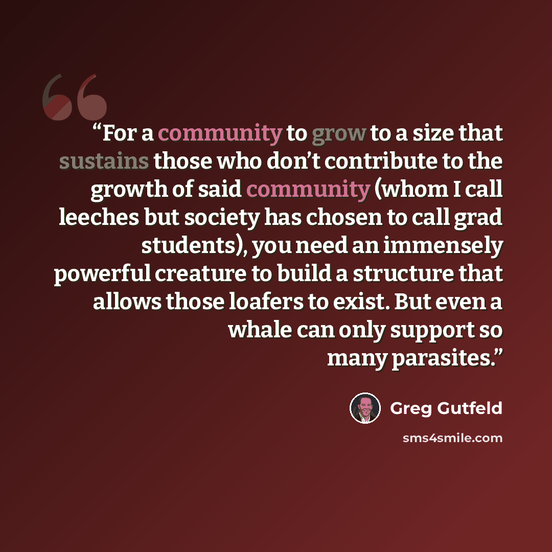 “For a community to grow to a size that sustains those who don’t contribute to the growth of said community (whom I call leeches but society has chosen to call grad students), you need an immensely powerful creature to build a structure that allows those loafers to exist. But even a whale can only…” quote by Greg Gutfeld