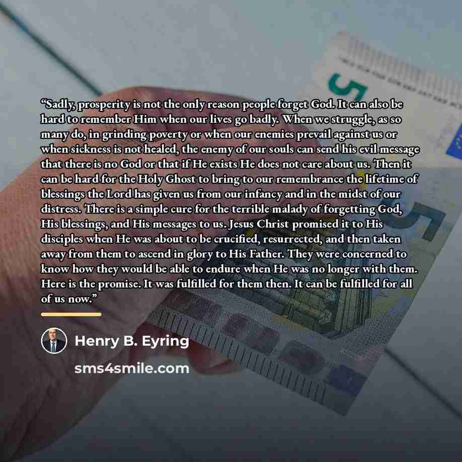 “Sadly, prosperity is not the only reason people forget God. It can also be hard to remember Him when our lives go badly. When we struggle, as so many do, in grinding poverty or when our enemies prevail against us or when sickness is not healed, the enemy of our souls can send his evil message that…” quote by Henry B. Eyring