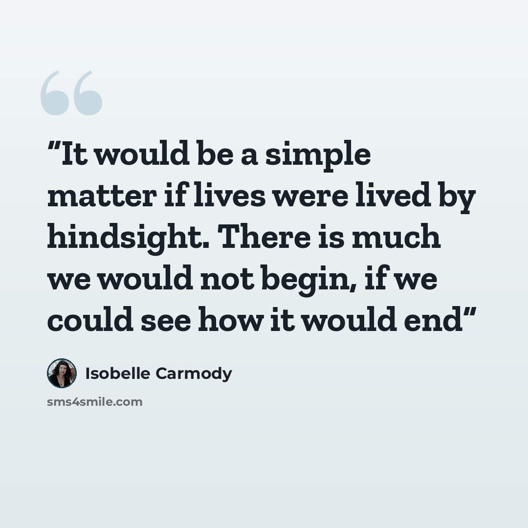 “It would be a simple matter if lives were lived by hindsight. There is much we would not begin, if we could see how it would end” quote by Isobelle Carmody