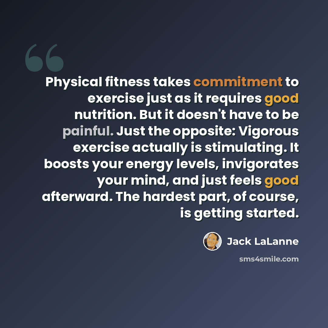 “Physical fitness takes commitment to exercise just as it requires good nutrition. But it doesn't have to be painful. Just the opposite: Vigorous exercise actually is stimulating. It boosts your energy levels, invigorates your mind, and just feels good afterward. The hardest part, of course, is…” quote by Jack LaLanne
