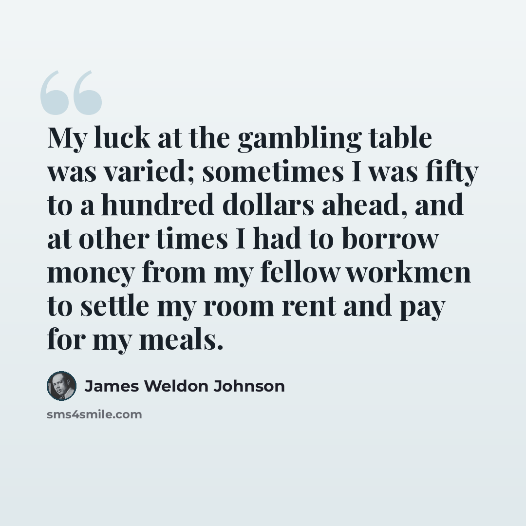 “My luck at the gambling table was varied; sometimes I was fifty to a hundred dollars ahead, and at other times I had to borrow money from my fellow workmen to settle my room rent and pay for my meals.” quote by James Weldon Johnson