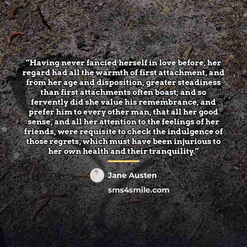 “Having never fancied herself in love before, her regard had all the warmth of first attachment, and from her age and disposition, greater steadiness than first attachments often boast; and so fervently did she value his remembrance, and prefer him to every other man, that all her good sense, and…” quote by Jane Austen