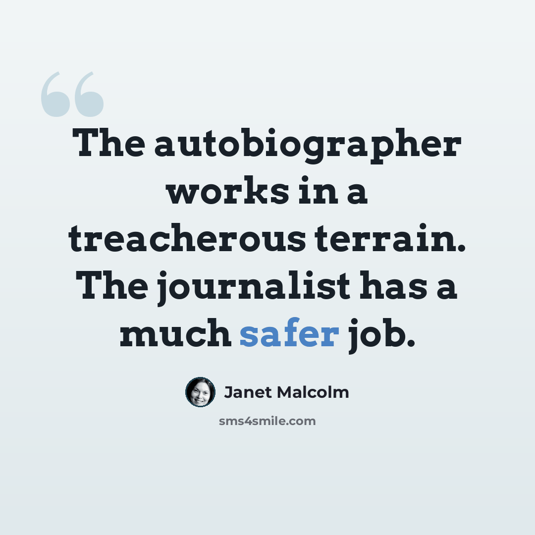 “The autobiographer works in a treacherous terrain. The journalist has a much safer job.” quote by Janet Malcolm