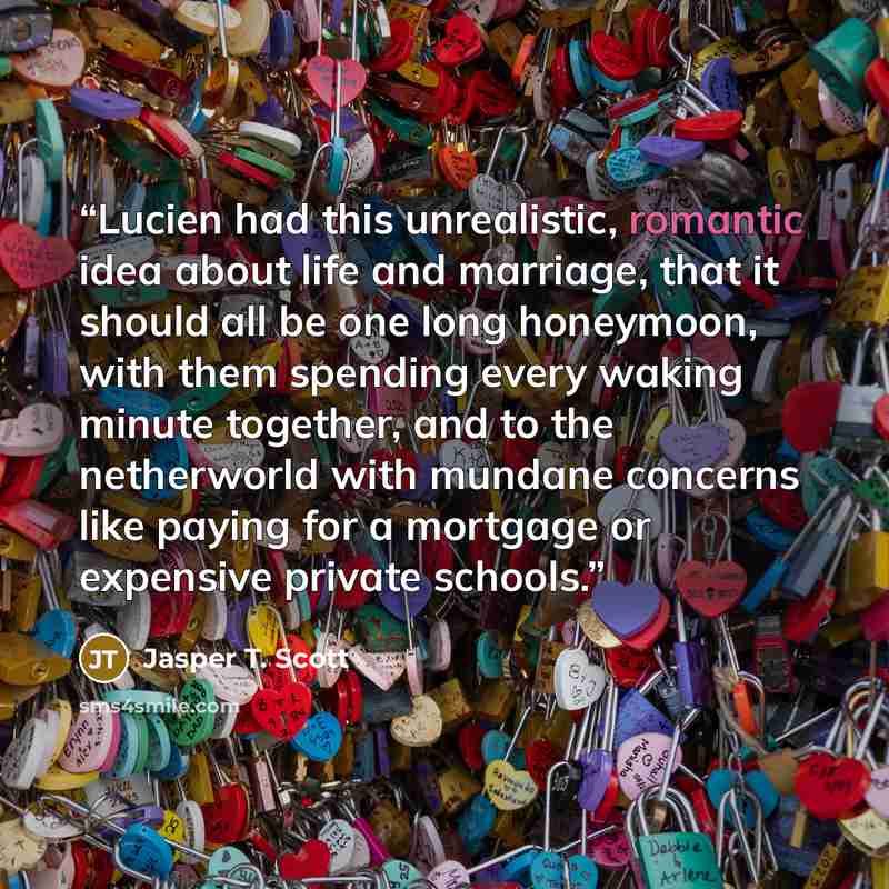 “Lucien had this unrealistic, romantic idea about life and marriage, that it should all be one long honeymoon, with them spending every waking minute together, and to the netherworld with mundane concerns like paying for a mortgage or expensive private schools.” quote by Jasper T. Scott