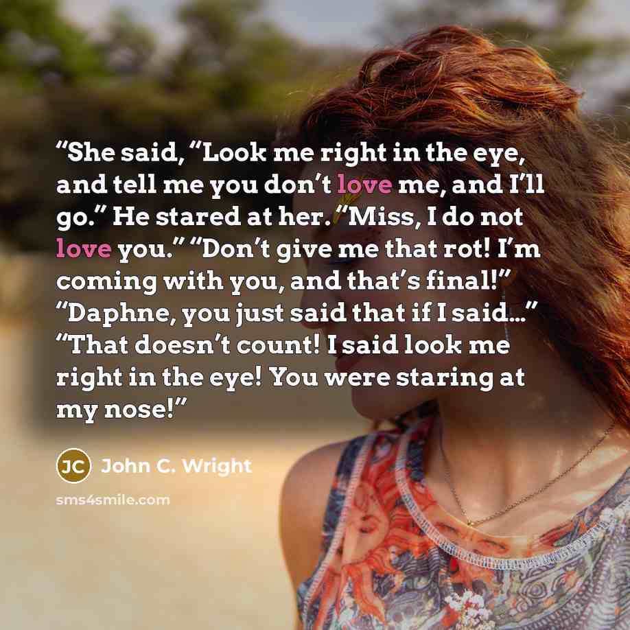 “She said, “Look me right in the eye, and tell me you don’t love me, and I’ll go.” He stared at her. “Miss, I do not love you.” “Don’t give me that rot! I’m coming with you, and that’s final!” “Daphne, you just said that if I said…” “That doesn’t count! I said look me right in the eye! You were…” quote by John C. Wright