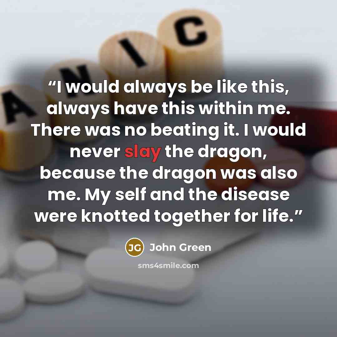 “I would always be like this, always have this within me. There was no beating it. I would never slay the dragon, because the dragon was also me. My self and the disease were knotted together for life.” quote by John Green