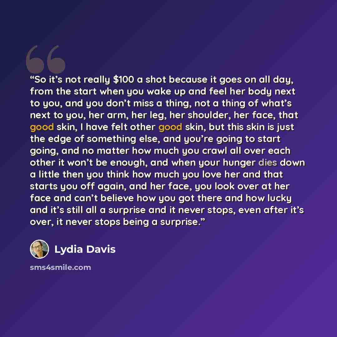 “So it’s not really $100 a shot because it goes on all day, from the start when you wake up and feel her body next to you, and you don’t miss a thing, not a thing of what’s next to you, her arm, her leg, her shoulder, her face, that good skin, I have felt other good skin, but this skin is just the…” quote by Lydia Davis
