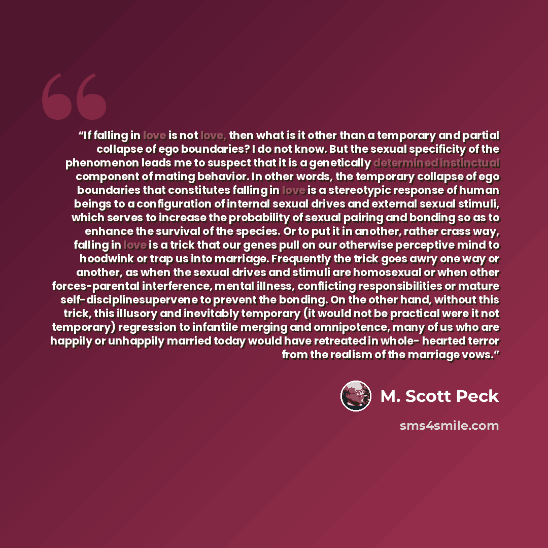 “If falling in love is not love, then what is it other than a temporary and partial collapse of ego boundaries? I do not know. But the sexual specificity of the phenomenon leads me to suspect that it is a genetically determined instinctual component of mating behavior. In other words, the temporary…” quote by M. Scott Peck