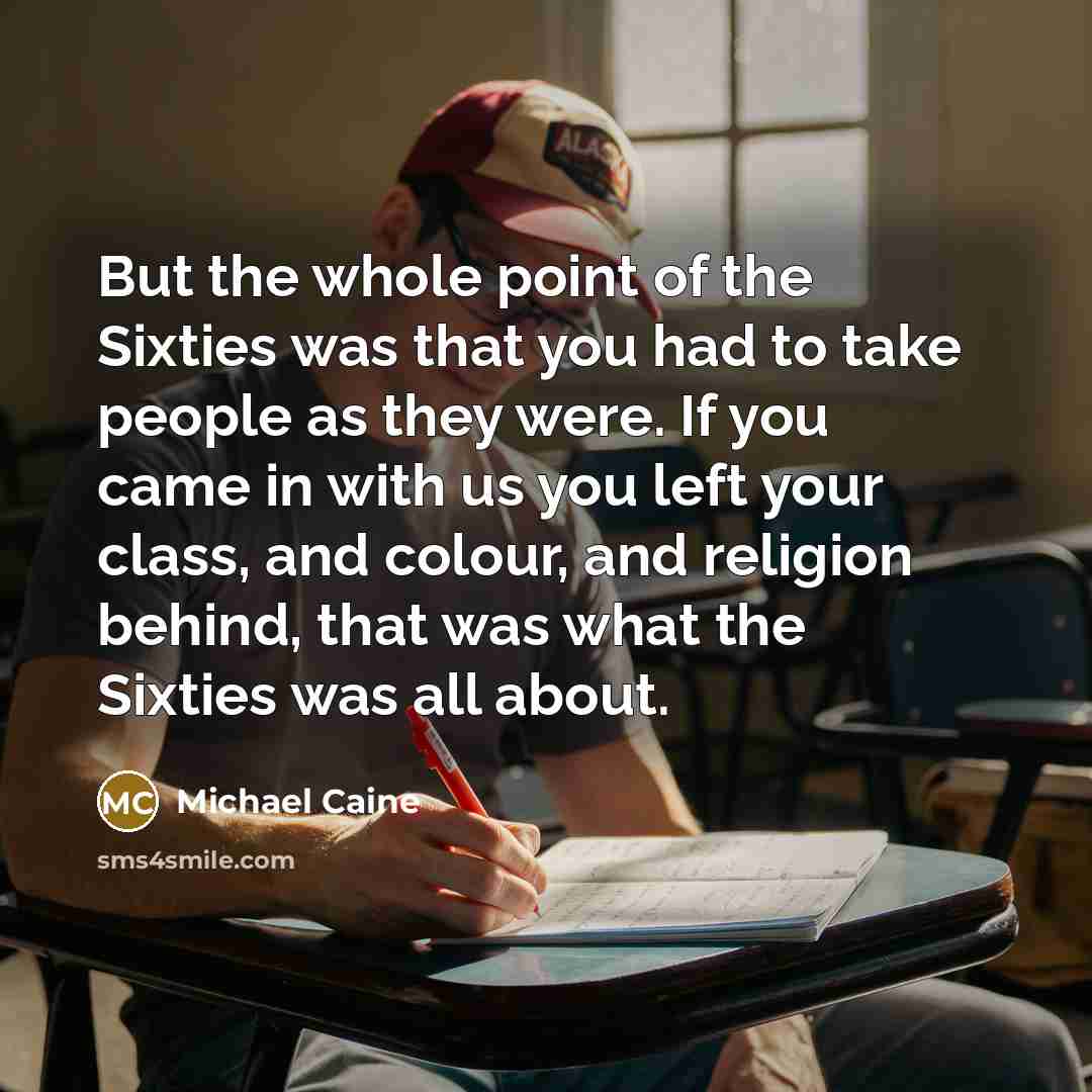 “But the whole point of the Sixties was that you had to take people as they were. If you came in with us you left your class, and colour, and religion behind, that was what the Sixties was all about.” quote by Michael Caine
