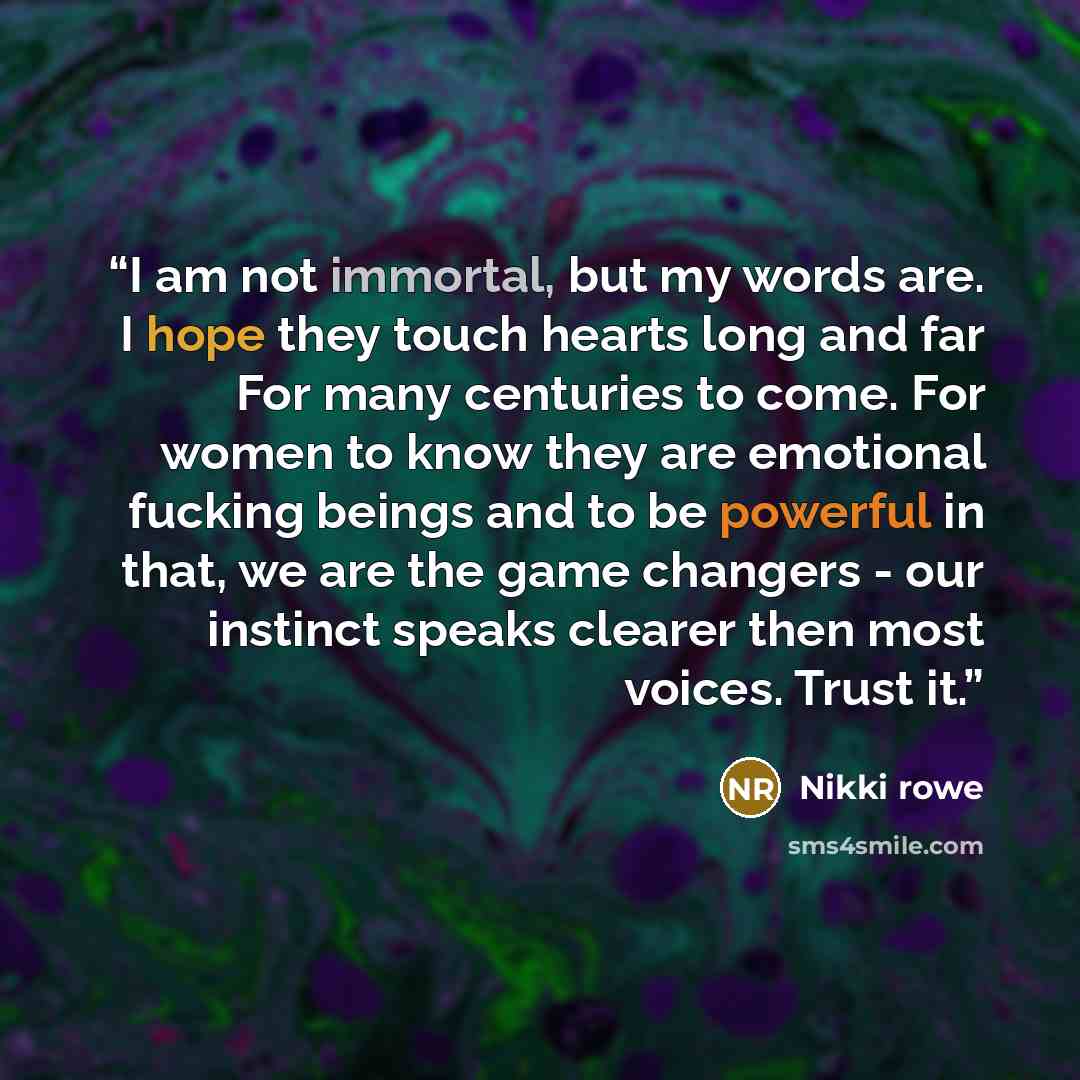 “I am not immortal, but my words are. I hope they touch hearts long and far For many centuries to come. For women to know they are emotional fucking beings and to be powerful in that, we are the game changers - our instinct speaks clearer then most voices. Trust it.” quote by Nikki Rowe