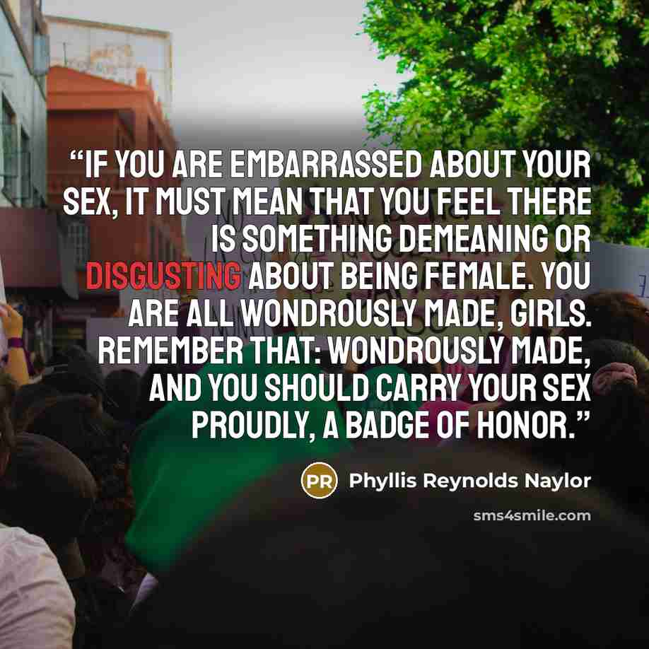 “If you are embarrassed about your sex, it must mean that you feel there is something demeaning or disgusting about being female. You are all wondrously made, girls. Remember that: wondrously made, and you should carry your sex proudly, a badge of honor.” quote by Phyllis Reynolds Naylor