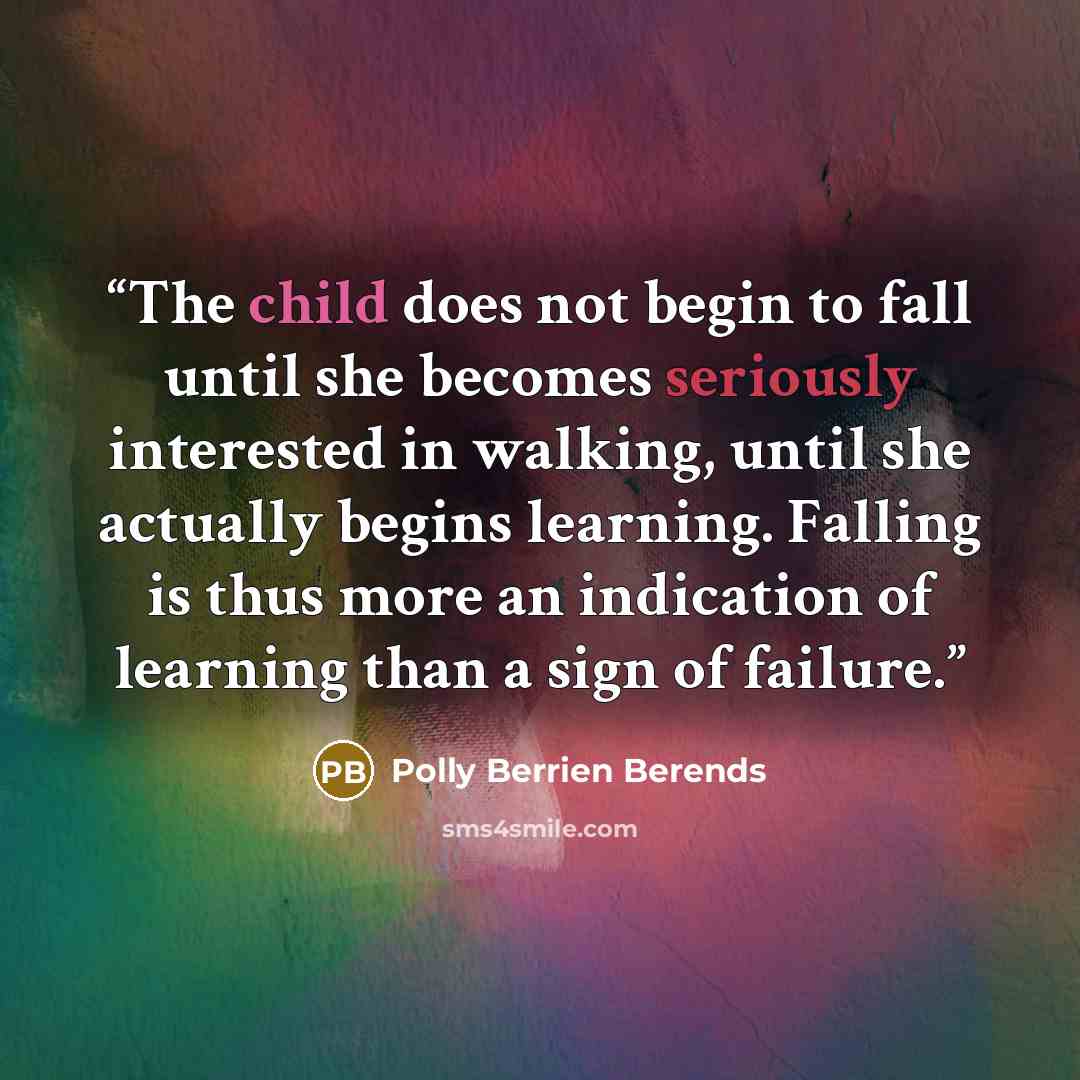 “The child does not begin to fall until she becomes seriously interested in walking, until she actually begins learning. Falling is thus more an indication of learning than a sign of failure.” quote by Polly Berrien Berends