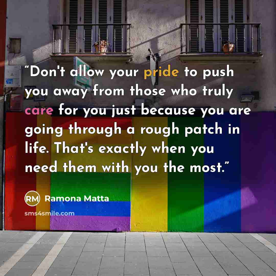 “Don't allow your pride to push you away from those who truly care for you just because you are going through a rough patch in life. That's exactly when you need them with you the most.” quote by Ramona Matta
