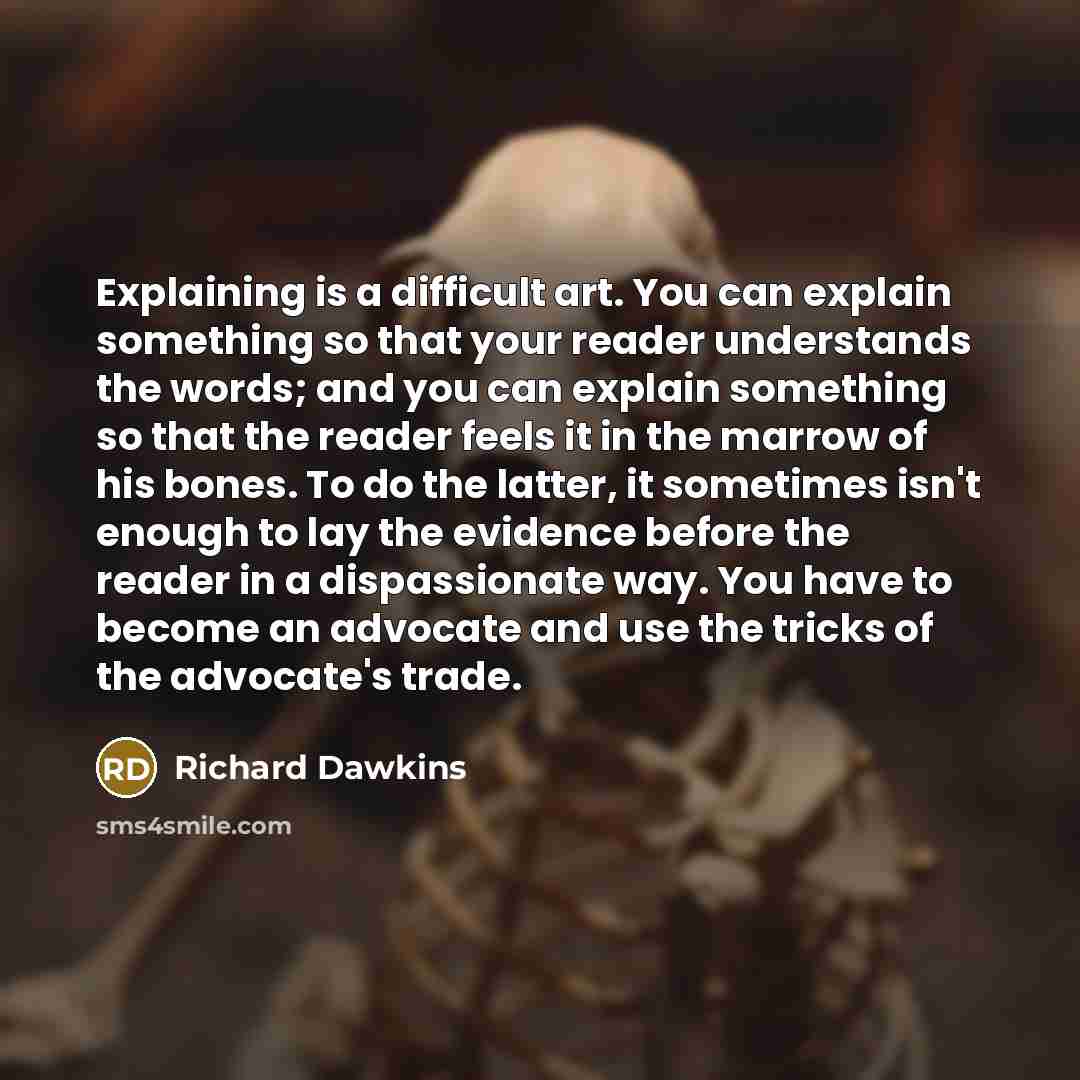 “Explaining is a difficult art. You can explain something so that your reader understands the words; and you can explain something so that the reader feels it in the marrow of his bones. To do the latter, it sometimes isn't enough to lay the evidence before the reader in a dispassionate way. You…” quote by Richard Dawkins
