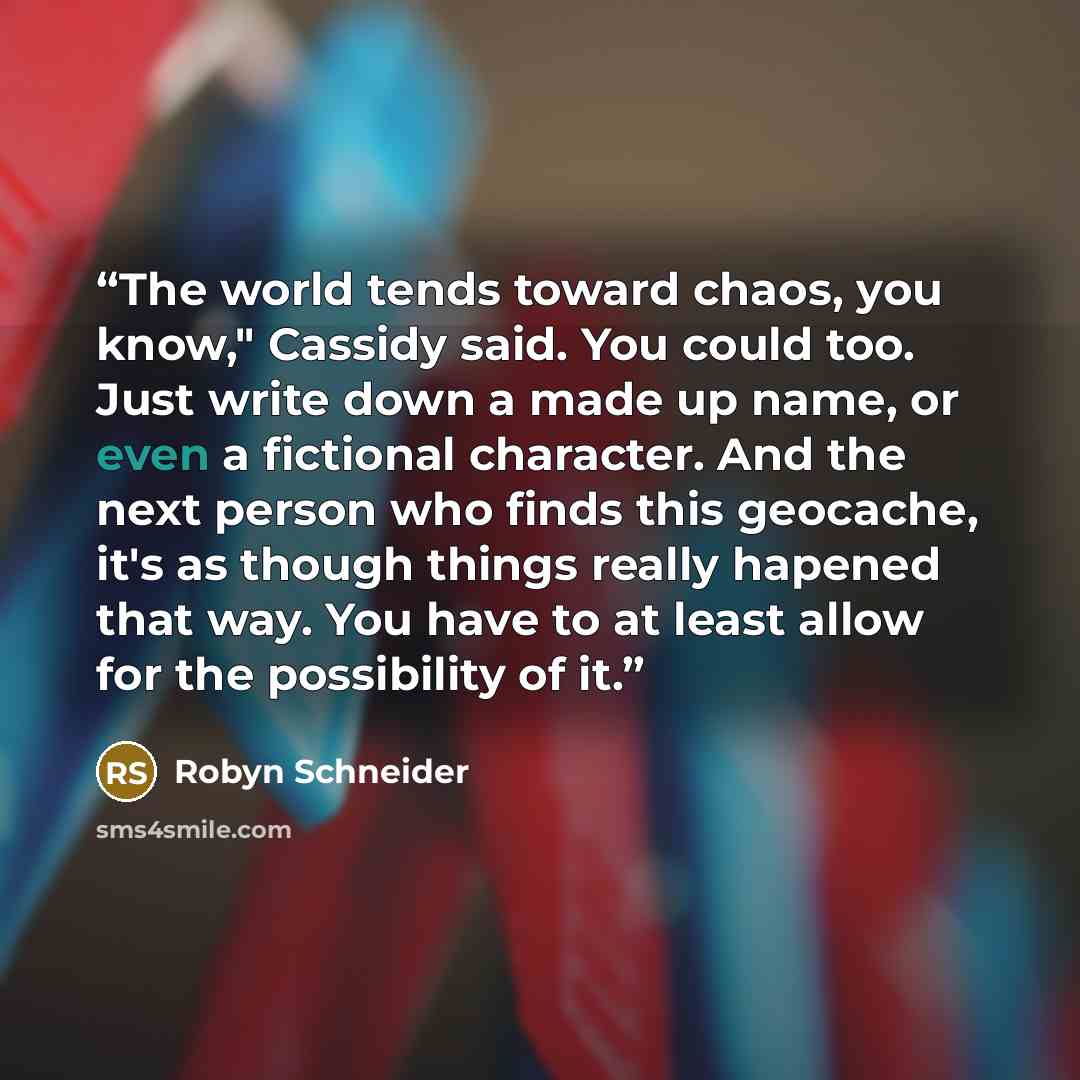 “The world tends toward chaos, you know," Cassidy said. You could too. Just write down a made up name, or even a fictional character. And the next person who finds this geocache, it's as though things really hapened that way. You have to at least allow for the possibility of it.” quote by Robyn Schneider