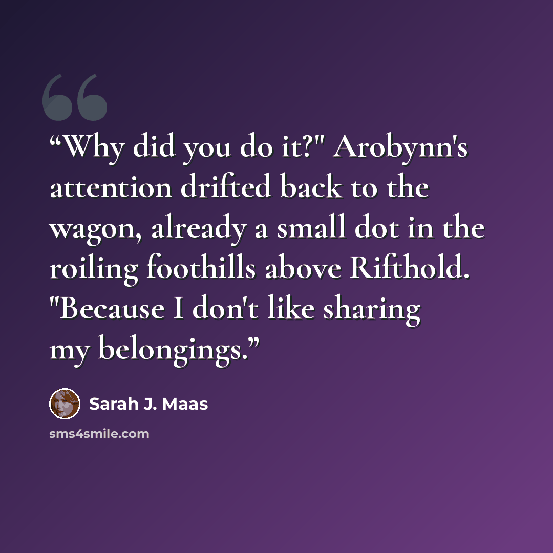 “Why did you do it?" Arobynn's attention drifted back to the wagon, already a small dot in the roiling foothills above Rifthold. "Because I don't like sharing my belongings.” quote by Sarah J. Maas