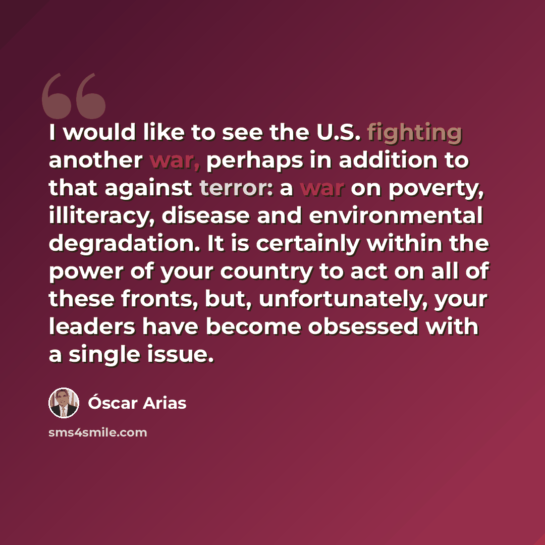 “I would like to see the U.S. fighting another war, perhaps in addition to that against terror: a war on poverty, illiteracy, disease and environmental degradation. It is certainly within the power of your country to act on all of these fronts, but, unfortunately, your leaders have become obsessed…” quote by Oscar Arias