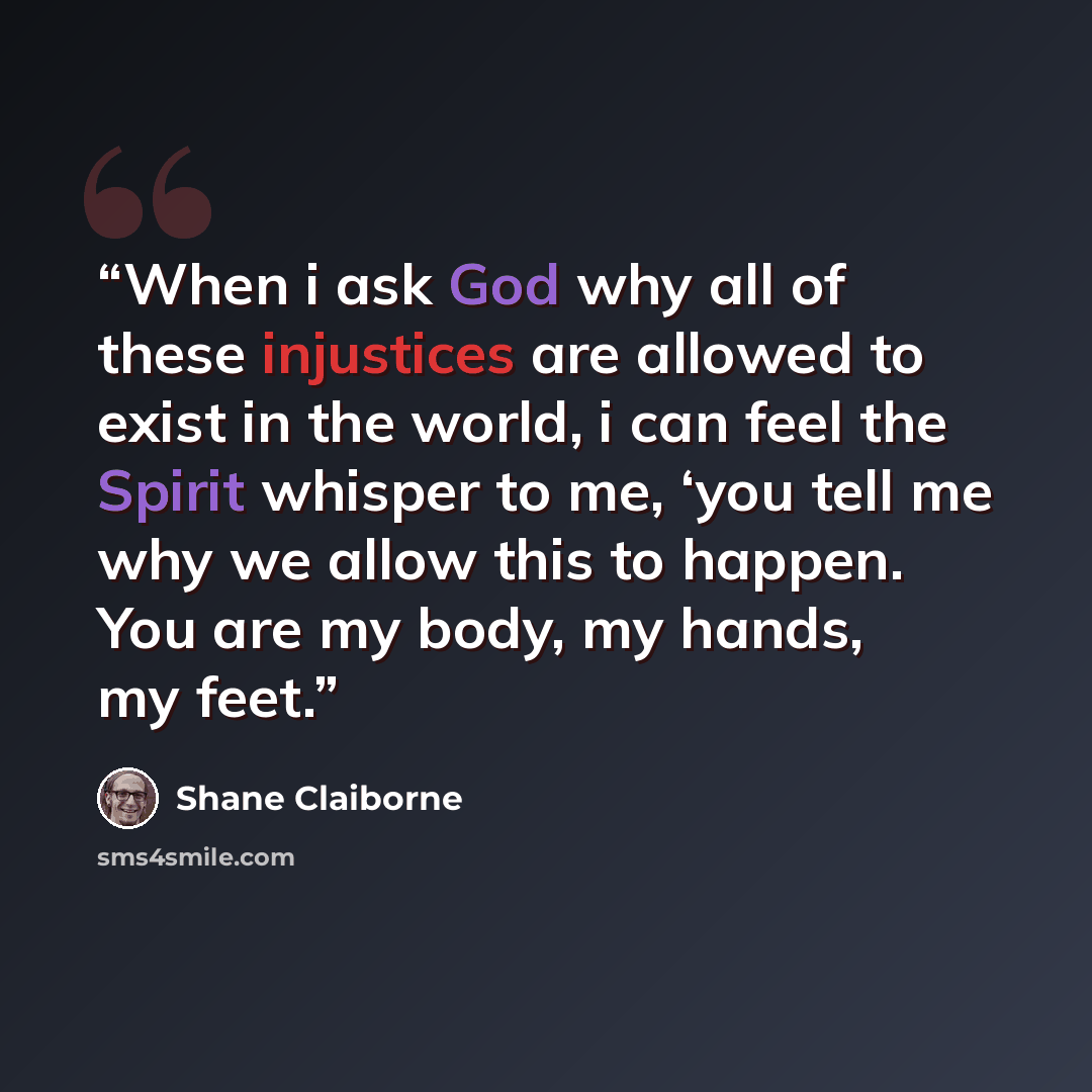 “When i ask God why all of these injustices are allowed to exist in the world, i can feel the Spirit whisper to me, ‘you tell me why we allow this to happen. You are my body, my hands, my feet.” quote by Shane Claiborne
