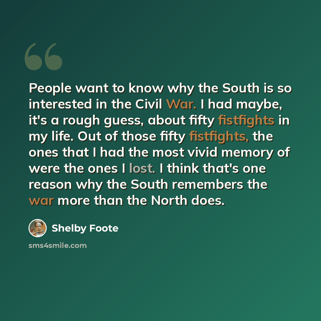 “People want to know why the South is so interested in the Civil War. I had maybe, it's a rough guess, about fifty fistfights in my life. Out of those fifty fistfights, the ones that I had the most vivid memory of were the ones I lost. I think that's one reason why the South remembers the war more…” quote by Shelby Foote