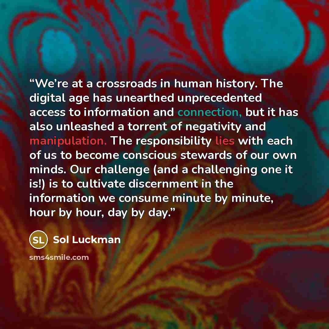 “We’re at a crossroads in human history. The digital age has unearthed unprecedented access to information and connection, but it has also unleashed a torrent of negativity and manipulation. The responsibility lies with each of us to become conscious stewards of our own minds. Our challenge (and a…” quote by Sol Luckman