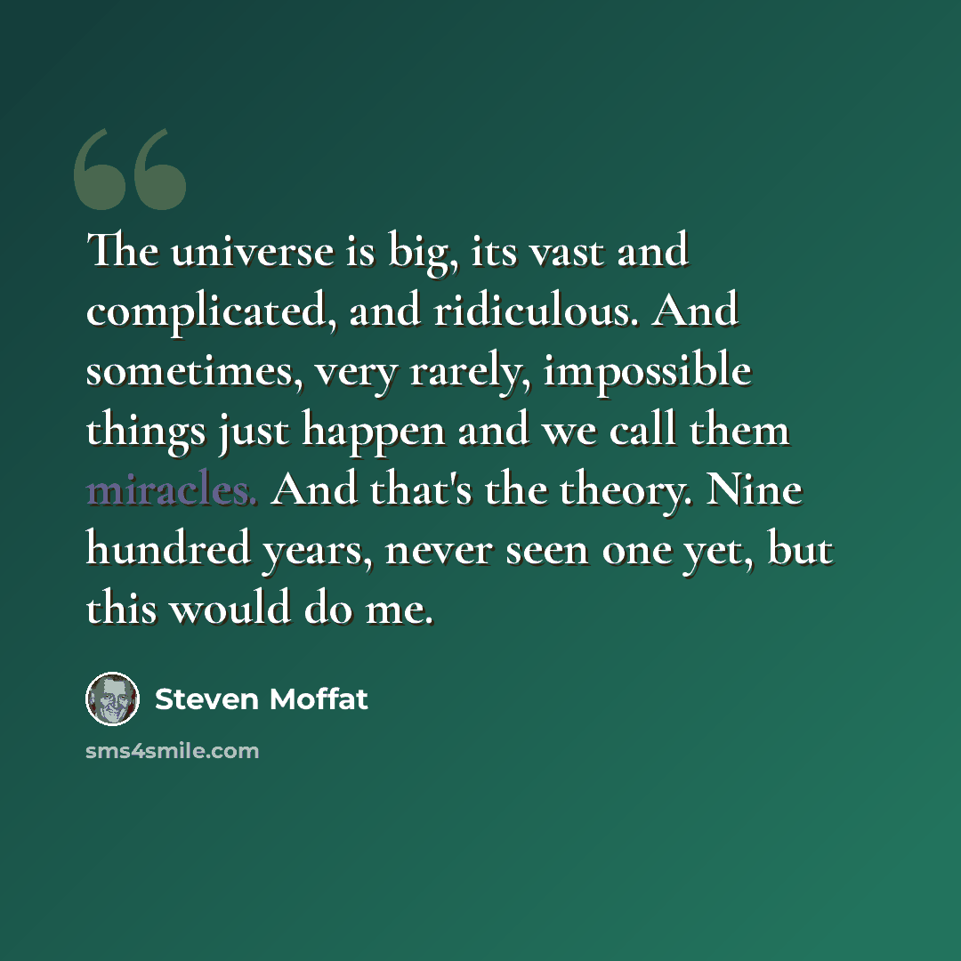 “The universe is big, its vast and complicated, and ridiculous. And sometimes, very rarely, impossible things just happen and we call them miracles. And that's the theory. Nine hundred years, never seen one yet, but this would do me.” quote by Steven Moffat