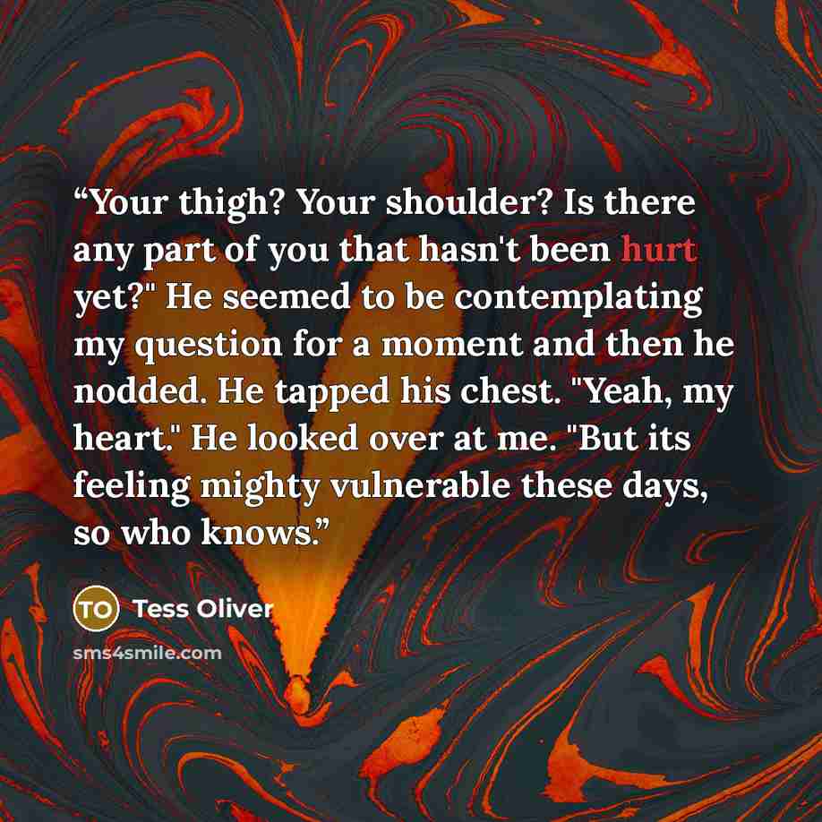 “Your thigh? Your shoulder? Is there any part of you that hasn't been hurt yet?" He seemed to be contemplating my question for a moment and then he nodded. He tapped his chest. "Yeah, my heart." He looked over at me. "But its feeling mighty vulnerable these days, so who knows.” quote by Tess Oliver