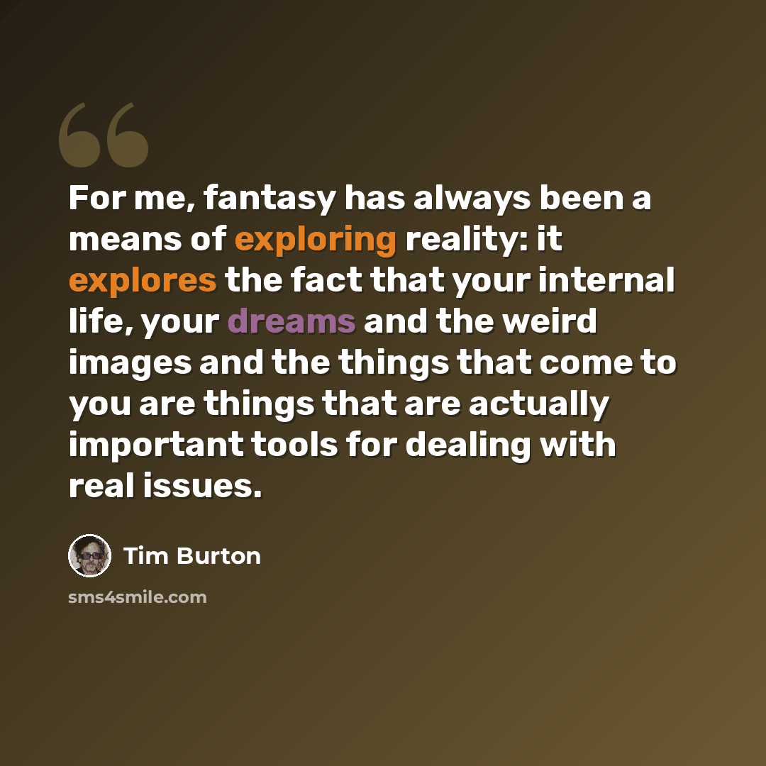 “For me, fantasy has always been a means of exploring reality: it explores the fact that your internal life, your dreams and the weird images and the things that come to you are things that are actually important tools for dealing with real issues.” quote by Tim Burton