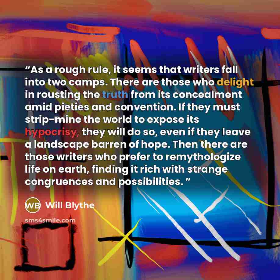 “As a rough rule, it seems that writers fall into two camps. There are those who delight in rousting the truth from its concealment amid pieties and convention. If they must strip-mine the world to expose its hypocrisy, they will do so, even if they leave a landscape barren of hope. Then there are…” quote by Will Blythe