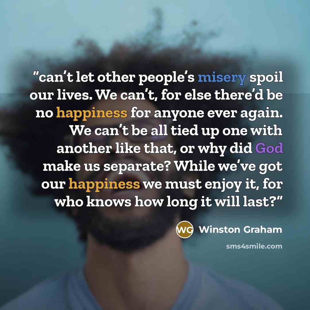“can’t let other people’s misery spoil our lives. We can’t, for else there’d be no happiness for anyone ever again. We can’t be all tied up one with another like that, or why did God make us separate? While we’ve got our happiness we must enjoy it, for who knows how long it will last?” quote by Winston Graham