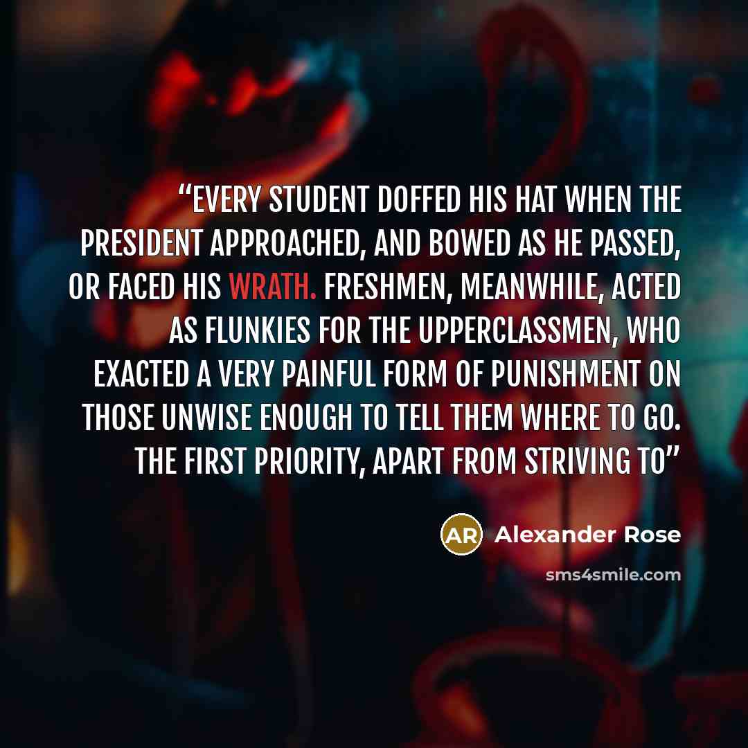 “Every student doffed his hat when the president approached, and bowed as he passed, or faced his wrath. Freshmen, meanwhile, acted as flunkies for the upperclassmen, who exacted a very painful form of punishment on those unwise enough to tell them where to go. The first priority, apart from…” quote by Alexander Rose