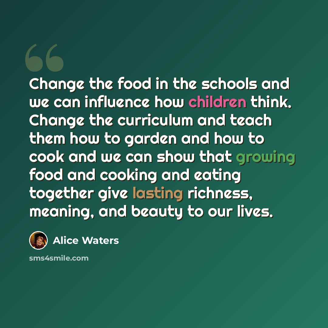 “Change the food in the schools and we can influence how children think. Change the curriculum and teach them how to garden and how to cook and we can show that growing food and cooking and eating together give lasting richness, meaning, and beauty to our lives.” quote by Alice Waters