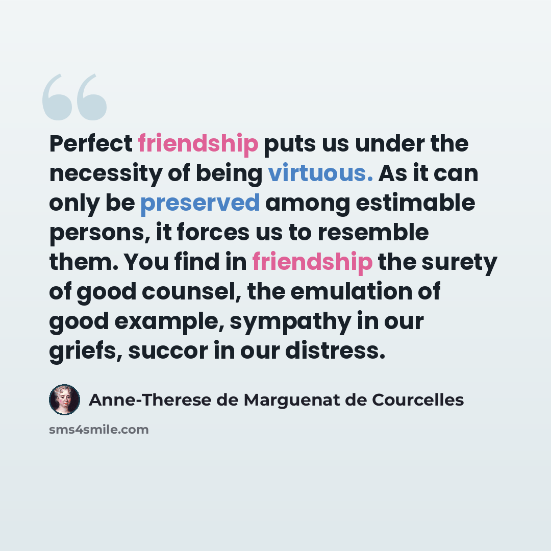 “Perfect friendship puts us under the necessity of being virtuous. As it can only be preserved among estimable persons, it forces us to resemble them. You find in friendship the surety of good counsel, the emulation of good example, sympathy in our griefs, succor in our distress.” quote by Anne-Therese de Marguenat de Courcelles