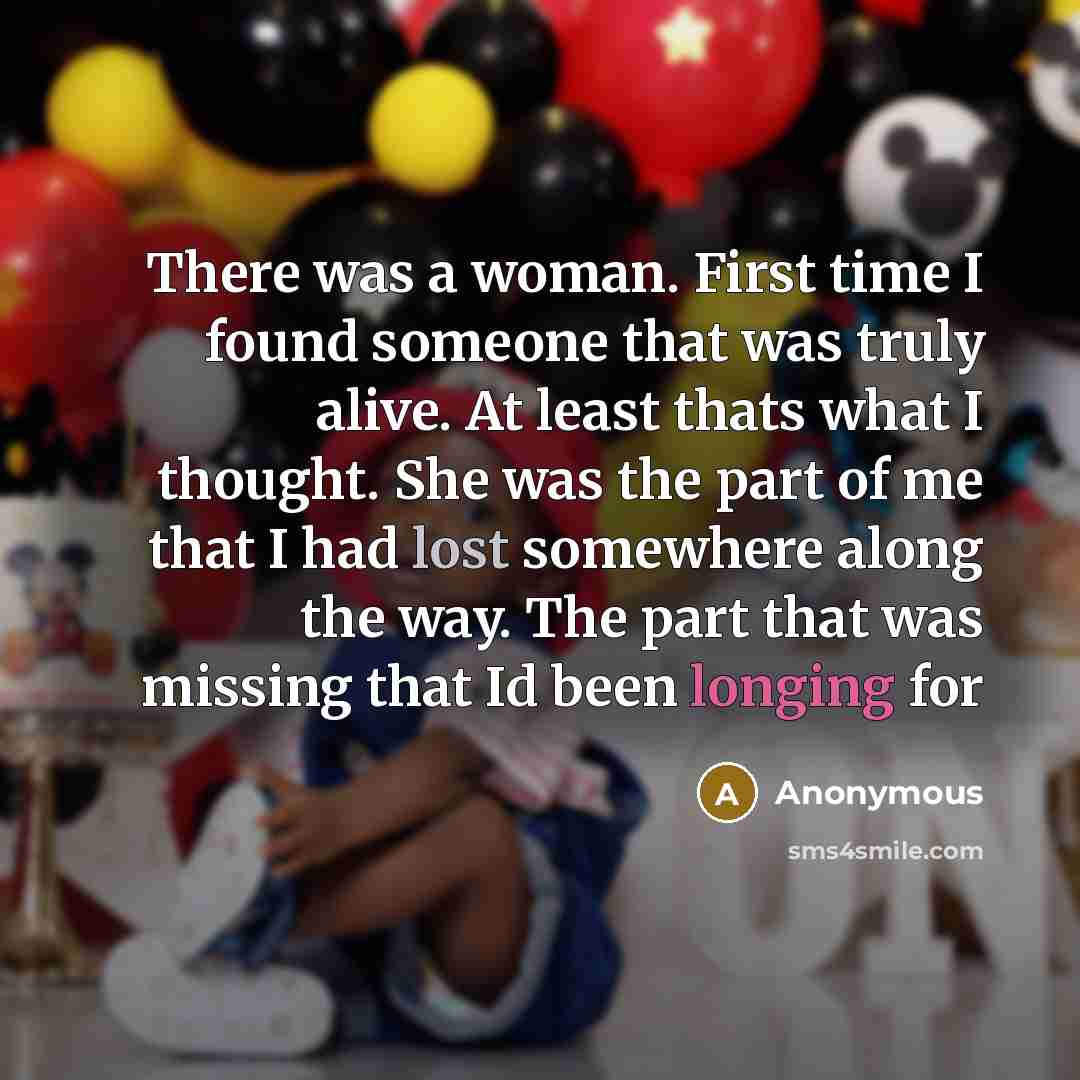 “There was a woman. First time I found someone that was truly alive. At least thats what I thought. She was the part of me that I had lost somewhere along the way. The part that was missing that Id been longing for” quote by Anonymous