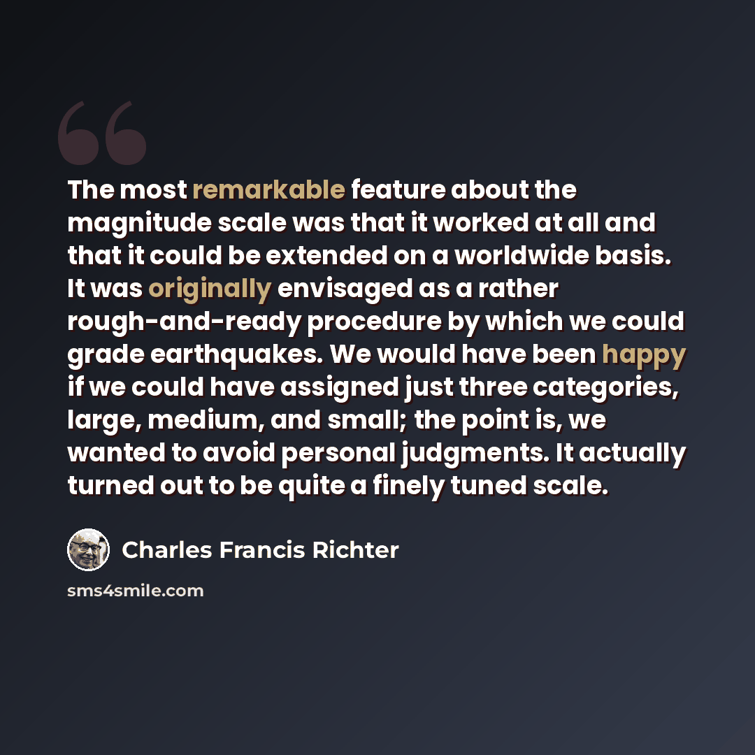 “The most remarkable feature about the magnitude scale was that it worked at all and that it could be extended on a worldwide basis. It was originally envisaged as a rather rough-and-ready procedure by which we could grade earthquakes. We would have been happy if we could have assigned just three…” quote by Charles Francis Richter