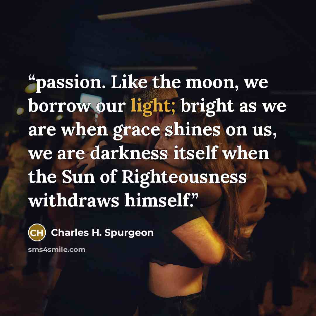 “passion. Like the moon, we borrow our light; bright as we are when grace shines on us, we are darkness itself when the Sun of Righteousness withdraws himself.” quote by Charles H. Spurgeon