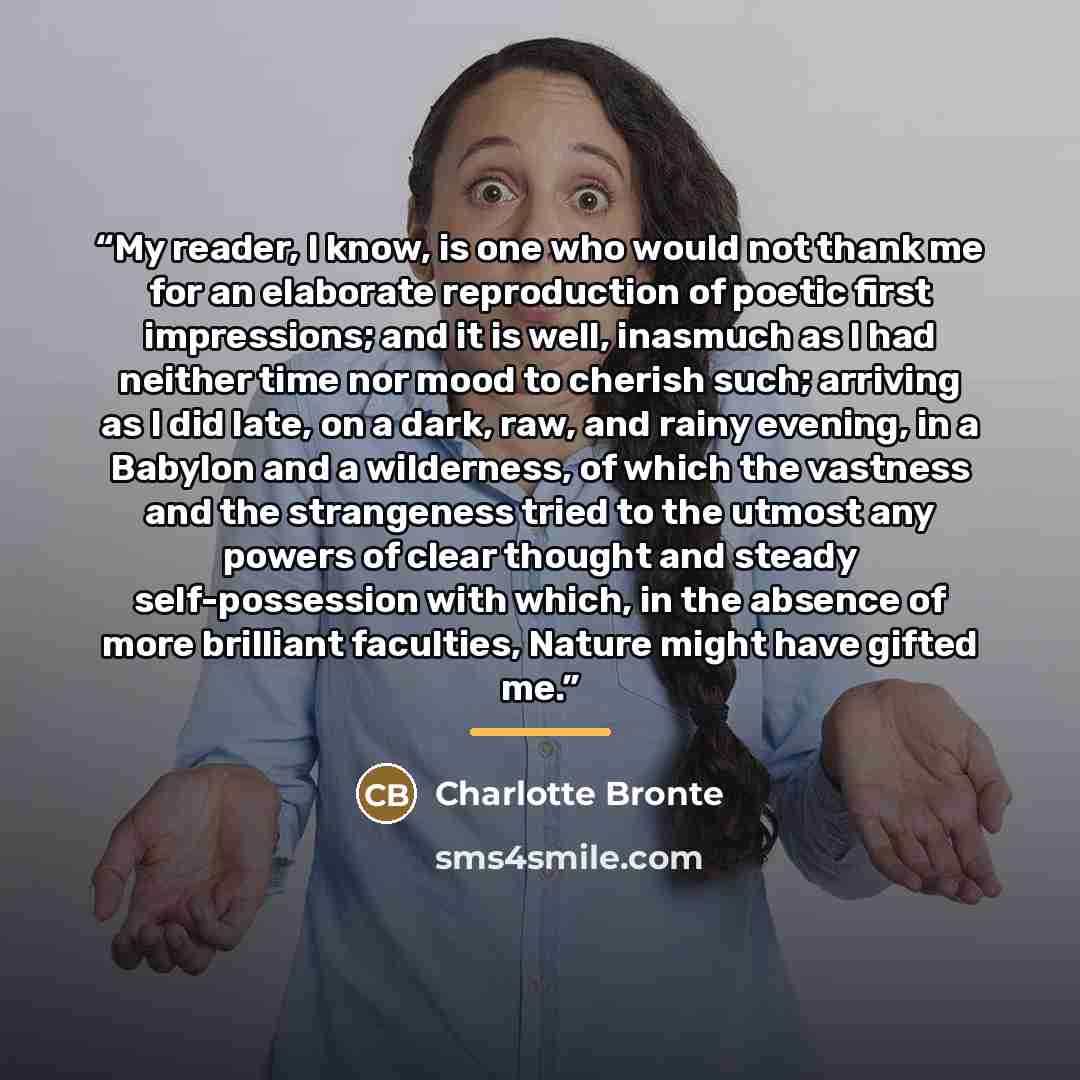 “My reader, I know, is one who would not thank me for an elaborate reproduction of poetic first impressions; and it is well, inasmuch as I had neither time nor mood to cherish such; arriving as I did late, on a dark, raw, and rainy evening, in a Babylon and a wilderness, of which the vastness and…” quote by Charlotte Brontë