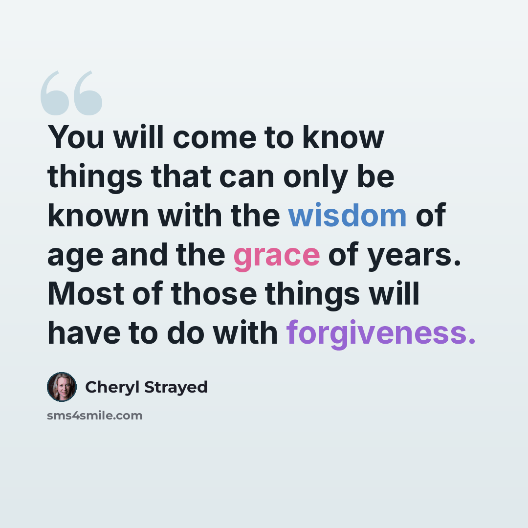 “You will come to know things that can only be known with the wisdom of age and the grace of years. Most of those things will have to do with forgiveness.” quote by Cheryl Strayed